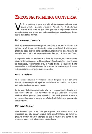 130Eduardo Santorini
ERROS NA PRIMEIRA CONVERSA
ocê certamente já sabe que não há uma segunda chance para
causar uma boa primeira impressão. Para não fazê-lo abortar sua
missão mais cedo do que você gostaria, é importante prestar
atenção nos erros a seguir que podem acabar com suas chances de ter
algo a mais com a mulher.
Deixar morrer o assunto
Sabe aquele silêncio constrangedor, que parece dar um branco na sua
cabeça e você simplesmente não tem nada o que falar? A origem desse
problema pode ocorrer por dois motivos. O primeiro é o nervosismo da
situação, que pode fazer você se esquecer de tudo que tinha para falar.
O segundo pode ser realmente a falta de informações interessantes
para manter uma conversa. O primeiro você pode resolver com técnicas
de respiração, relaxamento, PNL e muito treino. O segundo, basta
desenvolver o hábito da leitura de assuntos de interesse geral, como
música, esportes, esoterismo, cinema, artes.
Falar de dinheiro
Você sabe que algumas mulheres adorariam dar para um cara com uma
Ferrari. Sabendo que há algumas realmente interesseiras, você pode
cair na tentação de bancar o ricaço.
Gastar mais dinheiro que deveria, falar do preço do relógio de grife que
está usando etc, etc. Falar de dinheiro ou do que você tem não surtirá
nenhum efeito positivo, pelo contrário, fará você parecer esnobe e
arrogante. E se o seu problema for a falta de dinheiro, nem passe perto
desse assunto.
Não deixá-la falar
Tem homens que ficam tão preocupados em causar uma boa
impressão, que não deixam espaço para a mulher falar. Na conversa,
procure prestar bastante atenção ao que a mulher diz, como ela se
comporta, como está a linguagem corporal dela.
V
Licenciado para Manoel Luiz de Souza, E-mail: blogdotiago@hotmail.com, CPF: 05443571168
 