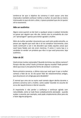 131 Código da Atração
Lembre-se de que o objetivo da conversa é você causar uma boa
impressão e também conhecer melhor a mulher. Se você não se mostra
interessado no que ela tem a dizer, é pouco provável que ela irá querer
vê-lo novamente.
Não ser autêntico
Alguns caras querem se dar bem a qualquer preço e acabam tentando
se passar por alguém que não são. Jamais caia na armadinha de criar
um “personagem” apenas para tentar agradar a mulher.
Além da mulher perceber claramente que você está sendo estranho, se
passar por alguém que você não é só vai complicar futuramente, caso
vocês continuem a sair e ela descobre que todas aquelas coisas que
você havia falado com ela eram mentiras. É como ir numa loja e o
vendedor te vender um produto que não é o que você procurava. Seja
autêntico.
Falar de EX
Você já teve muitos namorados? Quando terminou seu último namoro?
Porque não deu certo? Vocês já tiveram alguma recaída? Pode parecer
óbvio que essa é uma péssima forma de conduzir a conversa.
Numa primeira conversa, a última coisa que você quer é que a mulher
comece a falar do ex. Se ela quiser falar de relacionamentos antigos,
que ela procure um amigo gay para desabafar!
É normal que uma vez ou outra você cometa algum deslize durante a
primeira conversa com a mulher, como acabar tocando no assunto de
ex ou dar aquele branco e não ter assunto.
O importante é não perder a confiança e continuar agindo com
naturalidade, como se tudo fosse cuidadosamente planejado - quando
acabar o assunto, por exemplo, você pode simplesmente olhar para ela
e fazer alguma pergunta.
Licenciado para Manoel Luiz de Souza, E-mail: blogdotiago@hotmail.com, CPF: 05443571168
 