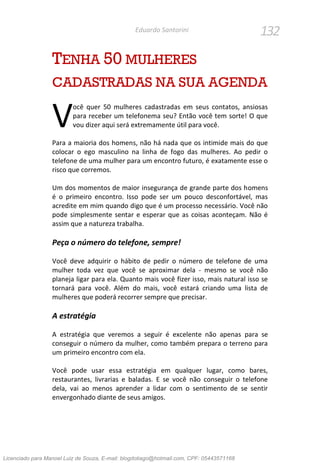 132Eduardo Santorini
TENHA 50 MULHERES
CADASTRADAS NA SUA AGENDA
ocê quer 50 mulheres cadastradas em seus contatos, ansiosas
para receber um telefonema seu? Então você tem sorte! O que
vou dizer aqui será extremamente útil para você.
Para a maioria dos homens, não há nada que os intimide mais do que
colocar o ego masculino na linha de fogo das mulheres. Ao pedir o
telefone de uma mulher para um encontro futuro, é exatamente esse o
risco que corremos.
Um dos momentos de maior insegurança de grande parte dos homens
é o primeiro encontro. Isso pode ser um pouco desconfortável, mas
acredite em mim quando digo que é um processo necessário. Você não
pode simplesmente sentar e esperar que as coisas aconteçam. Não é
assim que a natureza trabalha.
Peça o número do telefone, sempre!
Você deve adquirir o hábito de pedir o número de telefone de uma
mulher toda vez que você se aproximar dela - mesmo se você não
planeja ligar para ela. Quanto mais você fizer isso, mais natural isso se
tornará para você. Além do mais, você estará criando uma lista de
mulheres que poderá recorrer sempre que precisar.
A estratégia
A estratégia que veremos a seguir é excelente não apenas para se
conseguir o número da mulher, como também prepara o terreno para
um primeiro encontro com ela.
Você pode usar essa estratégia em qualquer lugar, como bares,
restaurantes, livrarias e baladas. E se você não conseguir o telefone
dela, vai ao menos aprender a lidar com o sentimento de se sentir
envergonhado diante de seus amigos.
V
Licenciado para Manoel Luiz de Souza, E-mail: blogdotiago@hotmail.com, CPF: 05443571168
 