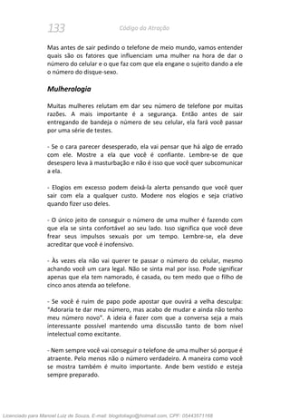 133 Código da Atração
Mas antes de sair pedindo o telefone de meio mundo, vamos entender
quais são os fatores que influenciam uma mulher na hora de dar o
número do celular e o que faz com que ela engane o sujeito dando a ele
o número do disque-sexo.
Mulherologia
Muitas mulheres relutam em dar seu número de telefone por muitas
razões. A mais importante é a segurança. Então antes de sair
entregando de bandeja o número de seu celular, ela fará você passar
por uma série de testes.
- Se o cara parecer desesperado, ela vai pensar que há algo de errado
com ele. Mostre a ela que você é confiante. Lembre-se de que
desespero leva à masturbação e não é isso que você quer subcomunicar
a ela.
- Elogios em excesso podem deixá-la alerta pensando que você quer
sair com ela a qualquer custo. Modere nos elogios e seja criativo
quando fizer uso deles.
- O único jeito de conseguir o número de uma mulher é fazendo com
que ela se sinta confortável ao seu lado. Isso significa que você deve
frear seus impulsos sexuais por um tempo. Lembre-se, ela deve
acreditar que você é inofensivo.
- Às vezes ela não vai querer te passar o número do celular, mesmo
achando você um cara legal. Não se sinta mal por isso. Pode significar
apenas que ela tem namorado, é casada, ou tem medo que o filho de
cinco anos atenda ao telefone.
- Se você é ruim de papo pode apostar que ouvirá a velha desculpa:
“Adoraria te dar meu número, mas acabo de mudar e ainda não tenho
meu número novo”. A ideia é fazer com que a conversa seja a mais
interessante possível mantendo uma discussão tanto de bom nível
intelectual como excitante.
- Nem sempre você vai conseguir o telefone de uma mulher só porque é
atraente. Pelo menos não o número verdadeiro. A maneira como você
se mostra também é muito importante. Ande bem vestido e esteja
sempre preparado.
Licenciado para Manoel Luiz de Souza, E-mail: blogdotiago@hotmail.com, CPF: 05443571168
 