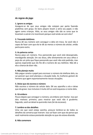 135 Código da Atração
As regras do jogo
1. Ignore os amigos
Assegure-se de que seus amigos não estejam por perto fazendo
piadinhas sem graça. Os bons players levam a sério seu papel, e não
agem como crianças. Aliás, se seus amigos não são os caras que te
levantam o astral e te incentivam porque você ainda sai com eles?
2. Trocando telefones
Nunca dê seu número sem conseguir o dela em troca. Se você não é
capaz de fazer com que ela te dê ao menos o número do celular, então
parta para outra.
3. As palavras certas
Nunca peça um número. Fica parecendo que você está desesperado,
mendigando atenção. Em vez disso, olhe diretamente em seus olhos e
peça de um jeito que fique parecendo que você não está pedindo, mas
apenas esperando que ela lhe dê o número de seu telefone. Não dê a
ela a chance de dizer não.
4. Não planeje muito
Não pegue caneta e papel para escrever o número do telefone dela, ou
vai parecer que você planejou a situação toda. As mulheres gostam de
homens que agem espontaneamente nessas situações.
5. Deixe que ela escreva o número
Não escreva o número do celular dela. Dê seu aparelho a ela e deixe
que ela grave. Isso inclusive é muito útil se você esqueceu o nome dela.
6. Vá embora
Pouco depois que conseguir o número, vá embora sem hesitar. Isso por
dois motivos: primeiro, para mostrar que você não é grudento.
Segundo, você vai deixá-la querendo mais (lei da escassez).
7. Lembre-se dos detalhes
Uma vez que você esteja sozinho, procure lembrar-se de todos os
detalhes da conversa que tiveram. Isso vai fazer com que ela pense que
você realmente estava prestando atenção no que ela estava dizendo.
8. Não comemore
Licenciado para Manoel Luiz de Souza, E-mail: blogdotiago@hotmail.com, CPF: 05443571168
 