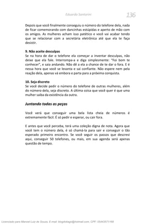 136Eduardo Santorini
Depois que você finalmente conseguiu o número do telefone dela, nada
de ficar comemorando com dancinhas estúpidas e aperto de mão com
os amigos. As mulheres acham isso patético e você vai acabar tendo
que se relacionar com a secretária eletrônica até que ela te faça
desistir.
9. Não aceite desculpas
Se na hora de dar o telefone ela começar a inventar desculpas, não
deixe que ela fale. Interrompa-a e diga simplesmente: “Foi bom te
conhecer”, e saia andando. Não dê a ela a chance de te dar o fora. E é
nessa hora que você se levanta e sai confiante. Não espere nem pela
reação dela, apenas vá embora e parta para a próxima conquista.
10. Seja discreto
Se você decide pedir o número do telefone de outras mulheres, além
do número dela, seja discreto. A última coisa que você quer é que uma
mulher saiba da existência da outra.
Juntando todas as peças
Você verá que conseguir uma bela lista cheia de números é
extremamente fácil. É só pedir e esperar, ou cair fora.
E antes que você perceba, terá uma coleção digna de nota. Agora que
você tem o número dela, é só chamá-la para sair e conseguir o tão
esperado primeiro encontro. Se você seguir os passos que descrevi
aqui, conseguir 50 telefones, ou mais, em sua agenda será apenas
questão de tempo.
Licenciado para Manoel Luiz de Souza, E-mail: blogdotiago@hotmail.com, CPF: 05443571168
 