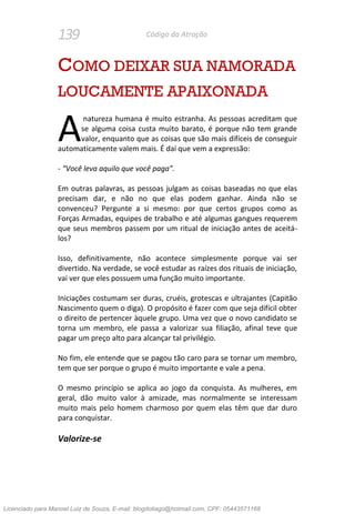 139 Código da Atração
COMO DEIXAR SUA NAMORADA
LOUCAMENTE APAIXONADA
natureza humana é muito estranha. As pessoas acreditam que
se alguma coisa custa muito barato, é porque não tem grande
valor, enquanto que as coisas que são mais difíceis de conseguir
automaticamente valem mais. É daí que vem a expressão:
- “Você leva aquilo que você paga”.
Em outras palavras, as pessoas julgam as coisas baseadas no que elas
precisam dar, e não no que elas podem ganhar. Ainda não se
convenceu? Pergunte a si mesmo: por que certos grupos como as
Forças Armadas, equipes de trabalho e até algumas gangues requerem
que seus membros passem por um ritual de iniciação antes de aceitá-
los?
Isso, definitivamente, não acontece simplesmente porque vai ser
divertido. Na verdade, se você estudar as raízes dos rituais de iniciação,
vai ver que eles possuem uma função muito importante.
Iniciações costumam ser duras, cruéis, grotescas e ultrajantes (Capitão
Nascimento quem o diga). O propósito é fazer com que seja difícil obter
o direito de pertencer àquele grupo. Uma vez que o novo candidato se
torna um membro, ele passa a valorizar sua filiação, afinal teve que
pagar um preço alto para alcançar tal privilégio.
No fim, ele entende que se pagou tão caro para se tornar um membro,
tem que ser porque o grupo é muito importante e vale a pena.
O mesmo princípio se aplica ao jogo da conquista. As mulheres, em
geral, dão muito valor à amizade, mas normalmente se interessam
muito mais pelo homem charmoso por quem elas têm que dar duro
para conquistar.
Valorize-se
A
Licenciado para Manoel Luiz de Souza, E-mail: blogdotiago@hotmail.com, CPF: 05443571168
 