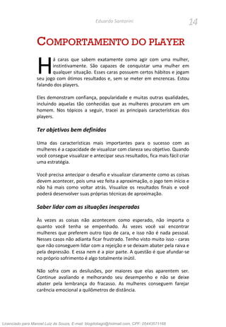 14Eduardo Santorini
COMPORTAMENTO DO PLAYER
á caras que sabem exatamente como agir com uma mulher,
instintivamente. São capazes de conquistar uma mulher em
qualquer situação. Esses caras possuem certos hábitos e jogam
seu jogo com ótimos resultados e, sem se meter em encrencas. Estou
falando dos players.
Eles demonstram confiança, popularidade e muitas outras qualidades,
incluindo aquelas tão conhecidas que as mulheres procuram em um
homem. Nos tópicos a seguir, tracei as principais características dos
players.
Ter objetivos bem definidos
Uma das características mais importantes para o sucesso com as
mulheres é a capacidade de visualizar com clareza seu objetivo. Quando
você consegue visualizar e antecipar seus resultados, fica mais fácil criar
uma estratégia.
Você precisa antecipar o desafio e visualizar claramente como as coisas
devem acontecer, pois uma vez feita a aproximação, o jogo tem início e
não há mais como voltar atrás. Visualize os resultados finais e você
poderá desenvolver suas próprias técnicas de aproximação.
Saber lidar com as situações inesperadas
Às vezes as coisas não acontecem como esperado, não importa o
quanto você tenha se empenhado. Às vezes você vai encontrar
mulheres que preferem outro tipo de cara, e isso não é nada pessoal.
Nesses casos não adianta ficar frustrado. Tenho visto muito isso - caras
que não conseguem lidar com a rejeição e se deixam abater pela raiva e
pela depressão. E essa nem é a pior parte. A questão é que afundar-se
no próprio sofrimento é algo totalmente inútil.
Não sofra com as desilusões, por maiores que elas aparentem ser.
Continue avaliando e melhorando seu desempenho e não se deixe
abater pela lembrança do fracasso. As mulheres conseguem farejar
carência emocional a quilômetros de distância.
H
Licenciado para Manoel Luiz de Souza, E-mail: blogdotiago@hotmail.com, CPF: 05443571168
 