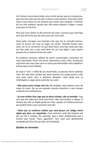 140Eduardo Santorini
Um homem nunca deve deixar uma mulher pensar que já o conquistou,
pois isso fará com que ela não o valorize como deveria. Você deve fazer
tudo o que estiver ao seu alcance para evitar essa situação, e eliminar
da sua vida qualquer pessoa que não esteja disposta a pagar o preço
justo para te merecer.
Para que uma mulher se dê conta de seu valor, é preciso que você faça
com que ela tenha que dar duro para sair com você.
Você pode conseguir isso fazendo com que ela te conceda favores,
como te buscar em casa ou pagar seu jantar. Fazendo favores para
você, ela irá se convencer de que deve haver uma boa razão para que
ela faça tudo isso e que você deve ser um cara legal, o que explica
porque ela se importa tanto com você.
Os produtos escassos, difíceis de serem encontrados, costumam ser
mais valorizados. Pense nos ouros, diamantes e selos raros. As pessoas
costumam dar mais valor para as coisas que demandam mais trabalho e
esforço para serem obtidas.
Se você é “raro”, e difícil de ser encontrado, as pessoas vão te valorizar
mais. Por não estar sempre por perto quando sua amiga precisa, você
será visto como raro, e portanto desejável. Você pode usar as
informações a seguir para aumentar seu valor.
- Não passe tanto tempo com ela. Na verdade, você deveria sumir do
mapa, às vezes. De vez em quando, cancele encontros e nem sempre
responda seus telefonemas.
- Se uma mulher fizer algo que te deixa irritado, não se intimide. Faça
com que ela saiba que você está bravo. Mas sem perder a cabeça. O
homem que não se impõe perde seu valor, porque as mulheres pensam
que podem fazer o que quiserem com eles.
- Deixe que as mulheres saibam que você possui um código moral
rígido que deve ser respeitado. Caso contrário você não hesitará em
por um fim à relação. Por exemplo, faça-a saber polidamente que a
mulher que tentar “fazer joguinhos” com você será gentilmente
escoltada para fora de sua vida, sem hesitação.
Quebre as correntes
Licenciado para Manoel Luiz de Souza, E-mail: blogdotiago@hotmail.com, CPF: 05443571168
 