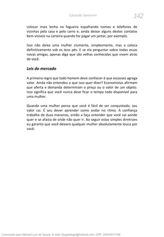 142Eduardo Santorini
colocar mais lenha na fogueira espalhando nomes e telefones de
vizinhas pela casa e pelo carro e, ainda deixar alguns destes contatos
bem visíveis na carteira quando for pagar um jantar, por exemplo.
Isso não deixa uma mulher ciumenta, simplesmente, mas a coloca
definitivamente sob os teus pés. E se ela perguntar sobre todas essas
novas amigas, apenas diga que são velhas conhecidas que vivem atrás
de você.
Leis do mercado
A primeira regra que todo homem deve conhecer é que escassez agrega
valor. Ainda não entendeu o que isso quer dizer? Economistas afirmam
que oferta e demanda determinam o preço ou o valor de um objeto.
Isso significa que você nunca deve ficar o tempo todo disponível para
uma mulher.
Quando uma mulher pensa que você é fácil de ser conquistado, seu
valor cai. É seu dever aprender como andar no ritmo. A confiança
trabalha de duas maneiras, então a faça entender que você vai aonde
quer e se afasta de onde não quer ir. Ao seguir estas simples diretrizes
eu garanto que você deixará qualquer mulher absolutamente louca por
você.
Licenciado para Manoel Luiz de Souza, E-mail: blogdotiago@hotmail.com, CPF: 05443571168
 