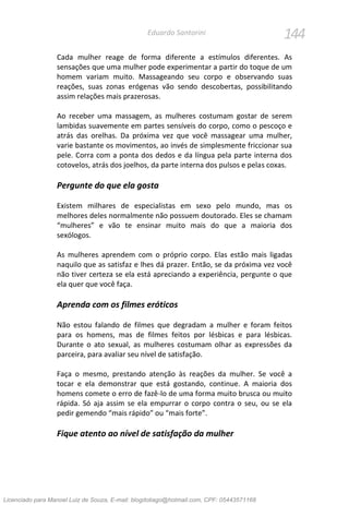 144Eduardo Santorini
Cada mulher reage de forma diferente a estímulos diferentes. As
sensações que uma mulher pode experimentar a partir do toque de um
homem variam muito. Massageando seu corpo e observando suas
reações, suas zonas erógenas vão sendo descobertas, possibilitando
assim relações mais prazerosas.
Ao receber uma massagem, as mulheres costumam gostar de serem
lambidas suavemente em partes sensíveis do corpo, como o pescoço e
atrás das orelhas. Da próxima vez que você massagear uma mulher,
varie bastante os movimentos, ao invés de simplesmente friccionar sua
pele. Corra com a ponta dos dedos e da língua pela parte interna dos
cotovelos, atrás dos joelhos, da parte interna dos pulsos e pelas coxas.
Pergunte do que ela gosta
Existem milhares de especialistas em sexo pelo mundo, mas os
melhores deles normalmente não possuem doutorado. Eles se chamam
“mulheres” e vão te ensinar muito mais do que a maioria dos
sexólogos.
As mulheres aprendem com o próprio corpo. Elas estão mais ligadas
naquilo que as satisfaz e lhes dá prazer. Então, se da próxima vez você
não tiver certeza se ela está apreciando a experiência, pergunte o que
ela quer que você faça.
Aprenda com os filmes eróticos
Não estou falando de filmes que degradam a mulher e foram feitos
para os homens, mas de filmes feitos por lésbicas e para lésbicas.
Durante o ato sexual, as mulheres costumam olhar as expressões da
parceira, para avaliar seu nível de satisfação.
Faça o mesmo, prestando atenção às reações da mulher. Se você a
tocar e ela demonstrar que está gostando, continue. A maioria dos
homens comete o erro de fazê-lo de uma forma muito brusca ou muito
rápida. Só aja assim se ela empurrar o corpo contra o seu, ou se ela
pedir gemendo “mais rápido” ou “mais forte”.
Fique atento ao nível de satisfação da mulher
Licenciado para Manoel Luiz de Souza, E-mail: blogdotiago@hotmail.com, CPF: 05443571168
 