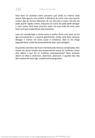 145 Código da Atração
Sexo bom só acontece entre parceiros que estão na mesma onda
sexual. Não apenas uma mulher é diferente da outra, mas uma mesma
mulher age de formas diferentes de um dia para o outro. Um dia ela
pode querer rápido e forte, enquanto no outro dia pode pedir devagar
e mais suave. Você deve procurar saber em que onda ela está, para
fazer com que a experiência seja prazerosa.
Leve em consideração a forma como a mulher flerta com você. Se ela
age sensualmente e o acaricia gentilmente, então você deve começar
devagar e manter um clima suave e romântico. Mas se ela chega
pegando forte, então ela provavelmente quer sexo selvagem.
Os grandes amantes não ficam memorizando técnicas complicadas. Eles
focam nas coisas simples que proporcionam prazer às mulheres. Como
eles sabem o que faz as mulheres enlouquecerem? Bons amantes
abrem os olhos e observam, observam, observam. E quando eles não
têm certeza de como agir, simplesmente perguntam.
Licenciado para Manoel Luiz de Souza, E-mail: blogdotiago@hotmail.com, CPF: 05443571168
 