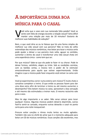 146Eduardo Santorini
A IMPORTÂNCIA DUMA BOA
MÚSICA PARA O CASAL
ocê acha que o sexo com sua namorada falta paixão? Você se
sente com falta de energia durante a relação sexual? Acha difícil
manter uma relação por mais de 10 minutos? Gostaria de
melhorar suas habilidades de sedução?
Bom, o que você diria se eu te falasse que há uma forma simples de
melhorar sua vida sexual com sua parceira? Não se trata do velho
estereótipo das músicas românticas, mas botar pra tocar a música certa
pode ajudar a deixar a sua parceira mais solta, aguçar os sentidos,
aumentar o ânimo do casal e transformar uma vida sexual chata em
uma experiência única - como tem que ser.
Por que música? Sabe-se que ela pode te fazer rir ou chorar. Pode te
deixar furioso, satisfeito, alegre ou triste. Sob as condições corretas,
com as batidas certas, a música tem o poder de te estimular
emocionalmente para aquilo que estiver experimentando. Então
imagine o que a música pode fazer enquanto você estiver na cama com
ela.
Você já experimentou correr numa esteira sem música? É muito chato e
cansativo completar o treino. O que então as pessoas fazem para dar
uma dose extra afim de terminar o treino ou até mesmo aumentar o
desempenho? Eles botam música na caixa, aproveitam a boa sensação
e até mesmo são estimulados a treinar mais. O mesmo raciocínio vale
para o sexo.
Mas há algo importante a se saber. Não serve colocar para tocar
qualquer música. Algumas músicas podem deixá-lo deprimido, outras
fazê-lo sentir-se cansado, enquanto outras deixarão o casal no ponto
certo para uma noite inesquecível.
Procure evitar canções e ritmos muito lentos ou muito agitados.
Também não caia no clichê de achar que é o momento adequado para
botar um CD de músicas românticas. Essas canções são excelentes, mas
V
Licenciado para Manoel Luiz de Souza, E-mail: blogdotiago@hotmail.com, CPF: 05443571168
 