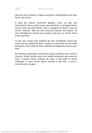 147 Código da Atração
não para este momento. Imagine sua garota, relembrando do ex dela.
Pois é, não é bom!
O ideal são músicas levemente agitadas, como um pop rock
internacional, house, trance music e jazz eletrônico. A vantagem desses
ritmos é que são estimulantes e têm a vantagem de deixar o casal na
mesma “sintonia”. Não vou citar nomes de músicas nem artistas. Há
uma infinidade de músicas que qualquer lista que eu fizesse ficaria
muito superficial.
Se não tiver tempo nem paciência de ficar escolhendo música por
música da sua “playlist do amor”, então vá a uma rádio on-line e bote
para gravar. Eles já fizeram todo o trabalho de seleção das músicas para
você.
Um lembrete importante: até mesmo músicas perfeitas ficam velhas e
irritantes. Então, sempre tenha uma playlist atualizada, para evitar de
ouvir a mesma música centenas de vezes, o que pode se tornar
entediante. E como último ponto: coloque o som alto, e curta o
momento com sua gata.
Licenciado para Manoel Luiz de Souza, E-mail: blogdotiago@hotmail.com, CPF: 05443571168
 