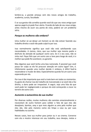 149 Código da Atração
lembre-se, a grande ameaça vem dos novos amigos do trabalho,
academia, cursos, faculdade.
E se sua garota não acredita quando você diz que seu novo amigo quer
apenas pegá-la já pode ficar alerta. Ficando do lado de seu novo amigo,
antes mesmo de ouvir seu ponto de vista, poderá ser um problema
sério.
Porque as mulheres vão embora?
Uma mulher só vai deixar um homem se ele não estiver fazendo seu
trabalho direito e você não pode culpá-la por isso.
Isso normalmente significa que você não está satisfazendo suas
necessidades. A menos, claro, que sua mulher seja mesmo podre e
desfrute da atenção de qualquer outro cara. Se é o seu caso, não se
sinta mal. Fique feliz que um outro cara a leve para longe de você, é o
melhor que pode lhe acontecer, eu garanto.
Mas digamos que você tenha uma boa namorada. É possível que você
possa ter culpa se ela foi procurar atenção em outro lugar? Sim, é.
Infelizmente quando uma mulher decide ir embora, é difícil fazê-la
reconsiderar e mudar de ideia. Especialmente quando há um outro cara
esperando por ela.
Por isso é tão importante que você a trate bem em todos os momentos.
Eu gosto de chamar isso de trabalho de manutenção e se você não o faz
direito, o dano pode ser irreparável. A seguir, veja uma lista do que
você pode ter negligenciado e porque ela está começando a ciscar no
terreiro de outro cara.
Aumente a autoestima da sua mulher
Por diversas razões, muitas mulheres são carentes emocionalmente e
necessitam de outro homem para validar o fato de que elas são
desejáveis, bonitas, sexy e que mais alguém as ama pela mulher que
elas são, não pela maneira como ela limpa a casa ou por suas
habilidades na cozinha.
Nesses casos, leve sua mulher para jantar ou ir ao cinema. Converse
com ela e mostre interesse em seu trabalho, seus desejos, metas e
Licenciado para Manoel Luiz de Souza, E-mail: blogdotiago@hotmail.com, CPF: 05443571168
 