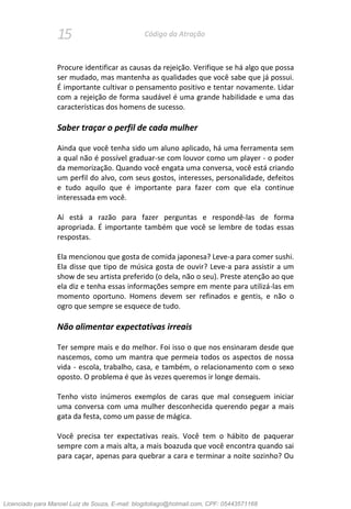 15 Código da Atração
Procure identificar as causas da rejeição. Verifique se há algo que possa
ser mudado, mas mantenha as qualidades que você sabe que já possui.
É importante cultivar o pensamento positivo e tentar novamente. Lidar
com a rejeição de forma saudável é uma grande habilidade e uma das
características dos homens de sucesso.
Saber traçar o perfil de cada mulher
Ainda que você tenha sido um aluno aplicado, há uma ferramenta sem
a qual não é possível graduar-se com louvor como um player - o poder
da memorização. Quando você engata uma conversa, você está criando
um perfil do alvo, com seus gostos, interesses, personalidade, defeitos
e tudo aquilo que é importante para fazer com que ela continue
interessada em você.
Aí está a razão para fazer perguntas e respondê-las de forma
apropriada. É importante também que você se lembre de todas essas
respostas.
Ela mencionou que gosta de comida japonesa? Leve-a para comer sushi.
Ela disse que tipo de música gosta de ouvir? Leve-a para assistir a um
show de seu artista preferido (o dela, não o seu). Preste atenção ao que
ela diz e tenha essas informações sempre em mente para utilizá-las em
momento oportuno. Homens devem ser refinados e gentis, e não o
ogro que sempre se esquece de tudo.
Não alimentar expectativas irreais
Ter sempre mais e do melhor. Foi isso o que nos ensinaram desde que
nascemos, como um mantra que permeia todos os aspectos de nossa
vida - escola, trabalho, casa, e também, o relacionamento com o sexo
oposto. O problema é que às vezes queremos ir longe demais.
Tenho visto inúmeros exemplos de caras que mal conseguem iniciar
uma conversa com uma mulher desconhecida querendo pegar a mais
gata da festa, como um passe de mágica.
Você precisa ter expectativas reais. Você tem o hábito de paquerar
sempre com a mais alta, a mais boazuda que você encontra quando sai
para caçar, apenas para quebrar a cara e terminar a noite sozinho? Ou
Licenciado para Manoel Luiz de Souza, E-mail: blogdotiago@hotmail.com, CPF: 05443571168
 