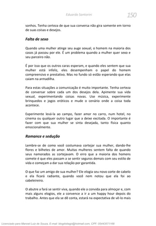 150Eduardo Santorini
sonhos. Tenha certeza de que sua conversa não gira somente em torno
de suas coisas e desejos.
Falta de sexo
Quando uma mulher atinge seu auge sexual, o homem na maioria dos
casos já passou por ele. É um problema quando a mulher quer sexo e
seu parceiro não.
É por isso que os outros caras esperam, e quando eles sentem que sua
mulher está infeliz, eles desempenham o papel do homem
compreensivo e prestativo. Mas no fundo só estão esperando que elas
caiam na armadilha.
Para estas situações a comunicação é muito importante. Tenha certeza
de conversar sobre cada um dos desejos dela. Apimente sua vida
sexual, experimentando coisas novas. Use música, experimente
brinquedos e jogos eróticos e mude o cenário onde a coisa toda
acontece.
Experimente levá-la ao campo, fazer amor no carro, num hotel, no
cinema ou qualquer outro lugar que a deixe excitada. O importante é
fazer com que sua mulher se sinta desejada, tanto física quanto
emocionalmente.
Romance e sedução
Lembre-se de como você costumava cortejar sua mulher, dando-lhe
flores e bilhetes de amor. Muitas mulheres sentem falta de quando
seus namorados as cortejavam. O erro que a maioria dos homens
comete é que eles passam a se sentir seguros demais com seu estilo de
vida e começam a dar sua relação por garantida.
O que faz um amigo de sua mulher? Ele elogia seu novo corte de cabelo
e ela ficará radiante, quando você nem notou que ela foi ao
cabeleireiro.
O abutre a fará se sentir viva, quando ele a convida para almoçar e, com
mais alguns elogios, ele a convence a ir a um happy hour depois do
trabalho. Antes que ela se dê conta, estará na expectativa de vê-lo mais
Licenciado para Manoel Luiz de Souza, E-mail: blogdotiago@hotmail.com, CPF: 05443571168
 