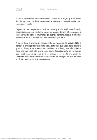 153 Código da Atração
Eu aposto que ela estará tão feliz com o amor e a atenção que você está
lhe dando, que ela fará justamente o oposto e passará ainda mais
tempo com você.
Depois de um tempo o cara vai perceber que não está mais fazendo
progressos com sua mulher e antes de perder tempo ele começará a
fazer amizade com as mulheres de outros homens. Nesse momento,
espera-se que sua mulher perceba o homem que ele é.
O passo final é continuar pondo lenha na fogueira da paixão. Não é
porque a ameaça de outro cara ficou para trás que você deve baixar a
guarda. Fique atento, dessa vez acabou tudo bem, mas da próxima
pode ser que você não tenha tanta sorte. Especialmente se ela pensar
que você mudou apenas porque estava com medo de perdê-la.
Contanto que você continue satisfazendo os desejos de sua mulher,
você não terá com o que se preocupar.
Licenciado para Manoel Luiz de Souza, E-mail: blogdotiago@hotmail.com, CPF: 05443571168
 