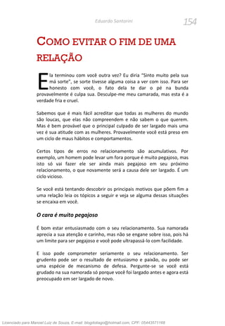 154Eduardo Santorini
COMO EVITAR O FIM DE UMA
RELAÇÃO
la terminou com você outra vez? Eu diria “Sinto muito pela sua
má sorte”, se sorte tivesse alguma coisa a ver com isso. Para ser
honesto com você, o fato dela te dar o pé na bunda
provavelmente é culpa sua. Desculpe-me meu camarada, mas esta é a
verdade fria e cruel.
Sabemos que é mais fácil acreditar que todas as mulheres do mundo
são loucas, que elas não compreendem e não sabem o que querem.
Mas é bem provável que o principal culpado de ser largado mais uma
vez é sua atitude com as mulheres. Provavelmente você está preso em
um ciclo de maus hábitos e comportamentos.
Certos tipos de erros no relacionamento são acumulativos. Por
exemplo, um homem pode levar um fora porque é muito pegajoso, mas
isto só vai fazer ele ser ainda mais pegajoso em seu próximo
relacionamento, o que novamente será a causa dele ser largado. É um
ciclo vicioso.
Se você está tentando descobrir os principais motivos que põem fim a
uma relação leia os tópicos a seguir e veja se alguma dessas situações
se encaixa em você.
O cara é muito pegajoso
É bom estar entusiasmado com o seu relacionamento. Sua namorada
aprecia a sua atenção e carinho, mas não se engane sobre isso, pois há
um limite para ser pegajoso e você pode ultrapassá-lo com facilidade.
E isso pode comprometer seriamente o seu relacionamento. Ser
grudento pode ser o resultado de entusiasmo e paixão, ou pode ser
uma espécie de mecanismo de defesa. Pergunte-se se você está
grudado na sua namorada só porque você foi largado antes e agora está
preocupado em ser largado de novo.
E
Licenciado para Manoel Luiz de Souza, E-mail: blogdotiago@hotmail.com, CPF: 05443571168
 