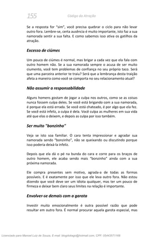 155 Código da Atração
Se a resposta for “sim”, você precisa quebrar o ciclo para não levar
outro fora. Lembre-se, certa ausência é muito importante, isto faz a sua
namorada sentir a sua falta. E como sabemos isso ativa os gatilhos da
atração.
Excesso de ciúmes
Um pouco de ciúmes é normal, mas brigar a cada vez que ela fala com
outro homem não. Se a sua namorada sempre o acusa de ser muito
ciumento, você tem problemas de confiança no seu próprio taco. Será
que uma parceira anterior te traiu? Será que a lembrança desta traição
afeta a maneira como você se comporta no seu relacionamento atual?
Não assumir a responsabilidade
Alguns homens gostam de jogar a culpa nos outros, como se as coisas
nunca fossem culpa deles. Se você está brigando com a sua namorada,
é porque ela está errada. Se você está chateado, é por algo que ela fez.
Se você está infeliz, a culpa é dela. Você culpa as mulheres em sua vida
até que elas o deixem, e depois as culpa por isso também.
Ser muito "bonzinho"
Veja se isto soa familiar. O cara tenta impressionar e agradar sua
namorada sendo “bonzinho”, não se queixando ou discutindo porque
isso poderia deixá-la infeliz.
Depois que ela dá o pé na bunda do cara e corre para os braços de
outro homem, ele acaba sendo mais “bonzinho” ainda com a sua
próxima namorada.
Ele compra presentes sem motivo, agrada-a de todas as formas
possíveis. E é exatamente por isso que ele leva outro fora. Não estou
dizendo que você deve ser um idiota qualquer, mas ter um pouco de
firmeza e deixar bem claro seus limites na relação é importante.
Envolver-se demais com a garota
Investir muito emocionalmente é outra possível razão que pode
resultar em outro fora. É normal procurar aquela garota especial, mas
Licenciado para Manoel Luiz de Souza, E-mail: blogdotiago@hotmail.com, CPF: 05443571168
 