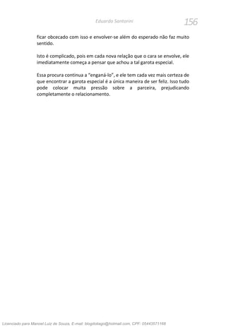 156Eduardo Santorini
ficar obcecado com isso e envolver-se além do esperado não faz muito
sentido.
Isto é complicado, pois em cada nova relação que o cara se envolve, ele
imediatamente começa a pensar que achou a tal garota especial.
Essa procura continua a “enganá-lo”, e ele tem cada vez mais certeza de
que encontrar a garota especial é a única maneira de ser feliz. Isso tudo
pode colocar muita pressão sobre a parceira, prejudicando
completamente o relacionamento.
Licenciado para Manoel Luiz de Souza, E-mail: blogdotiago@hotmail.com, CPF: 05443571168
 