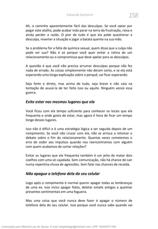 158Eduardo Santorini
Ah, o caminho aparentemente fácil das desculpas. Se você optar por
pegar este atalho, pode acabar indo parar na terra da frustração, raiva e
ainda perder a razão. O pior de tudo é que ela pode questionar a
desculpa, reverter a situação e jogar a batata quente na sua mão.
Se o problema for a falta de química sexual, quem disse que a culpa não
pode ser sua? Não é só porque você quer evitar a rotina de um
relacionamento ou o compromisso que deve apelar para as desculpas.
A questão é que você não precisa arrumar desculpas porque não fez
nada de errado. As coisas simplesmente não deram certo, e se ela está
esperando uma longa explicação sobre o porquê, vai ficar esperando.
Seja forte e direto, mas acima de tudo, seja breve e não caia na
tentação de acusá-la de ter feito isso ou aquilo. Ninguém vence essa
guerra.
Evite estar nos mesmos lugares que ela
Você ficou com ela tempo suficiente para conhecer os locais que ela
frequenta e onde gosta de estar, mas agora é hora de ficar um tempo
longe desses lugares.
Isso não é difícil e é uma estratégia lógica a ser seguida depois de um
rompimento. Se você não cruzar com ela, não se arrisca a retomar o
debate sobre o fim do relacionamento. Quantas vezes cometemos o
erro de ceder aos impulsos quando nos reencontramos com alguém
com quem acabamos de cortar relações?
Evitar os lugares que ela frequenta também é um jeito de matar dois
coelhos com uma só cajadada. Sem comunicação, não há chance de cair
numa repentina chuva de agressões. Sem falar nas chances de recaída.
Não apague o telefone dela do seu celular
Logo após o rompimento é normal querer apagar todas as lembranças
de uma ex. Isso inclui apagar fotos, deletar emails antigos e queimar
presentes sentimentais em uma fogueira.
Mas uma coisa que você nunca deve fazer é apagar o número de
telefone dela do seu celular. Isso porque você nunca sabe quando vai
Licenciado para Manoel Luiz de Souza, E-mail: blogdotiago@hotmail.com, CPF: 05443571168
 