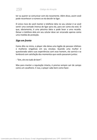 159 Código da Atração
ter ou querer se comunicar com ela novamente. Além disso, assim você
pode reconhecer o número se ela decidir te ligar.
O único risco de você manter o telefone dela no seu celular é se você
sentir uma vontade imensa de ligar para ela, para ver como ela está. O
que, obviamente, é uma péssima ideia e pode levar a uma recaída.
Deixar o telefone dela em seu celular deve ser encarado apenas como
uma medida de proteção.
Siga em frente
Como dito no início, o player não deixa uma legião de pessoas infelizes
e mulheres vingativas em seu encalço. Quando uma mulher é
questionada sobre suas experiências com esse homem, ela sorrirá e se
lembrará com satisfação dos momentos que vocês passaram juntos:
- “Sim, ele era tudo de bom”.
Mas para manter a reputação intacta, é preciso sempre sair de campo
como um cavalheiro. E isso, o player sabe bem como fazer.
Licenciado para Manoel Luiz de Souza, E-mail: blogdotiago@hotmail.com, CPF: 05443571168
 