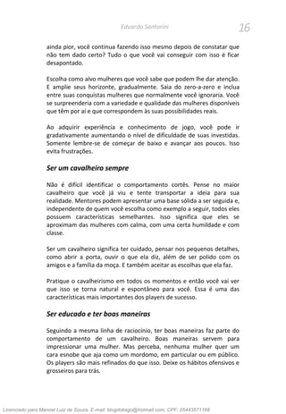 16Eduardo Santorini
ainda pior, você continua fazendo isso mesmo depois de constatar que
não tem dado certo? Tudo o que você vai conseguir com isso é ficar
desapontado.
Escolha como alvo mulheres que você sabe que podem lhe dar atenção.
E amplie seus horizonte, gradualmente. Saia do zero-a-zero e inclua
entre suas conquistas mulheres que normalmente você ignoraria. Você
se surpreenderia com a variedade e qualidade das mulheres disponíveis
que têm por aí e que correspondem às suas possibilidades reais.
Ao adquirir experiência e conhecimento de jogo, você pode ir
gradativamente aumentando o nível de dificuldade de suas investidas.
Somente lembre-se de começar de baixo e avançar aos poucos. Isso
evita frustrações.
Ser um cavalheiro sempre
Não é difícil identificar o comportamento cortês. Pense no maior
cavalheiro que você já viu e tente transportar a ideia para sua
realidade. Mentores podem apresentar uma base sólida a ser seguida e,
independente de quem você escolha como exemplo a seguir, todos eles
possuem características semelhantes. Isso significa que eles se
aproximam das mulheres com calma, com uma certa humildade e com
classe.
Ser um cavalheiro significa ter cuidado, pensar nos pequenos detalhes,
como abrir a porta, ouvir o que ela diz, além de ser polido com os
amigos e a família da moça. E também aceitar as escolhas que ela faz.
Pratique o cavalheirismo em todos os momentos e então você vai ver
que isso se torna natural e espontâneo para você. Essa é uma das
características mais importantes dos players de sucesso.
Ser educado e ter boas maneiras
Seguindo a mesma linha de raciocínio, ter boas maneiras faz parte do
comportamento de um cavalheiro. Boas maneiras servem para
impressionar uma mulher. Mas perceba, nenhuma mulher quer um
cara esnobe que aja como um mordomo, em particular ou em público.
Os players são mais refinados do que isso. Deixe os hábitos ofensivos e
grosseiros para trás.
Licenciado para Manoel Luiz de Souza, E-mail: blogdotiago@hotmail.com, CPF: 05443571168
 