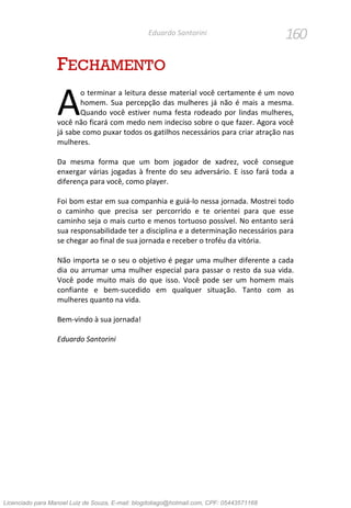 160Eduardo Santorini
FECHAMENTO
o terminar a leitura desse material você certamente é um novo
homem. Sua percepção das mulheres já não é mais a mesma.
Quando você estiver numa festa rodeado por lindas mulheres,
você não ficará com medo nem indeciso sobre o que fazer. Agora você
já sabe como puxar todos os gatilhos necessários para criar atração nas
mulheres.
Da mesma forma que um bom jogador de xadrez, você consegue
enxergar várias jogadas à frente do seu adversário. E isso fará toda a
diferença para você, como player.
Foi bom estar em sua companhia e guiá-lo nessa jornada. Mostrei todo
o caminho que precisa ser percorrido e te orientei para que esse
caminho seja o mais curto e menos tortuoso possível. No entanto será
sua responsabilidade ter a disciplina e a determinação necessários para
se chegar ao final de sua jornada e receber o troféu da vitória.
Não importa se o seu o objetivo é pegar uma mulher diferente a cada
dia ou arrumar uma mulher especial para passar o resto da sua vida.
Você pode muito mais do que isso. Você pode ser um homem mais
confiante e bem-sucedido em qualquer situação. Tanto com as
mulheres quanto na vida.
Bem-vindo à sua jornada!
Eduardo Santorini
A
Licenciado para Manoel Luiz de Souza, E-mail: blogdotiago@hotmail.com, CPF: 05443571168
 