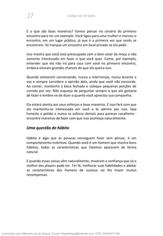 17 Código da Atração
E o que são boas maneiras? Vamos pensar no cenário do primeiro
encontro para ter um exemplo. Você ligou para uma mulher e marcou o
encontro, em um lugar público, já que é a primeira vez que vocês se
encontram. Só marque um encontro em local privado se ela pedir.
Isso mostra que você está preocupado com o bem estar da moça e não
somente interessado em fazer o que você quer. Como, por exemplo,
entender que ela não irá para casa com você no primeiro encontro,
embora existam grandes chances de que ela queira isso.
Quando estiverem conversando, nunca a interrompa, nunca levante a
voz e sempre considere a opinião dela, ainda que você não concorde.
Ao comer, mantenha a boca fechada e coloque pequenas porções de
comida por vez. Não esqueça de perguntar sempre o que ela gostaria
de fazer e lembre-se de dizer o quanto você apreciou sua companhia.
Ela estará atenta aos seus esforços e boas maneiras. E isso fará com que
ela mantenha-se interessada em você e te admire por isso. Seja
honesto e polido e nunca se esforce demais para parecer cavalheiro -
encontre maneiras de fazer com que isso aconteça naturalmente.
Uma questão de hábito
Hábito é algo que as pessoas conseguem fazer sem pensar, é um
comportamento instintivo. Quando você é um homem que mostra bons
hábitos, todas as características que listamos aparecem de forma
natural.
E quando essas coisas vêm naturalmente, mostram a confiança que só o
melhor dos players pode ter. Ter fé, melhorar suas habilidades e adotar
as características dos homens de sucesso vai lhe trazer muitas
recompensas.
Licenciado para Manoel Luiz de Souza, E-mail: blogdotiago@hotmail.com, CPF: 05443571168
 