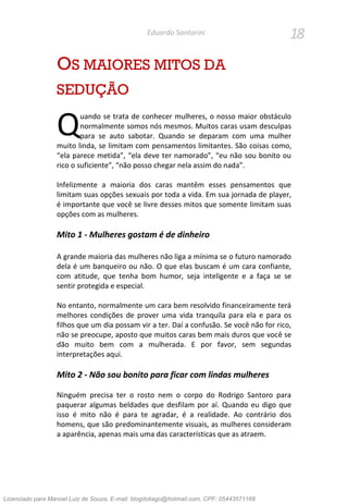 18Eduardo Santorini
OS MAIORES MITOS DA
SEDUÇÃO
uando se trata de conhecer mulheres, o nosso maior obstáculo
normalmente somos nós mesmos. Muitos caras usam desculpas
para se auto sabotar. Quando se deparam com uma mulher
muito linda, se limitam com pensamentos limitantes. São coisas como,
“ela parece metida”, “ela deve ter namorado”, “eu não sou bonito ou
rico o suficiente”, “não posso chegar nela assim do nada”.
Infelizmente a maioria dos caras mantêm esses pensamentos que
limitam suas opções sexuais por toda a vida. Em sua jornada de player,
é importante que você se livre desses mitos que somente limitam suas
opções com as mulheres.
Mito 1 - Mulheres gostam é de dinheiro
A grande maioria das mulheres não liga a mínima se o futuro namorado
dela é um banqueiro ou não. O que elas buscam é um cara confiante,
com atitude, que tenha bom humor, seja inteligente e a faça se se
sentir protegida e especial.
No entanto, normalmente um cara bem resolvido financeiramente terá
melhores condições de prover uma vida tranquila para ela e para os
filhos que um dia possam vir a ter. Daí a confusão. Se você não for rico,
não se preocupe, aposto que muitos caras bem mais duros que você se
dão muito bem com a mulherada. E por favor, sem segundas
interpretações aqui.
Mito 2 - Não sou bonito para ficar com lindas mulheres
Ninguém precisa ter o rosto nem o corpo do Rodrigo Santoro para
paquerar algumas beldades que desfilam por aí. Quando eu digo que
isso é mito não é para te agradar, é a realidade. Ao contrário dos
homens, que são predominantemente visuais, as mulheres consideram
a aparência, apenas mais uma das características que as atraem.
Q
Licenciado para Manoel Luiz de Souza, E-mail: blogdotiago@hotmail.com, CPF: 05443571168
 