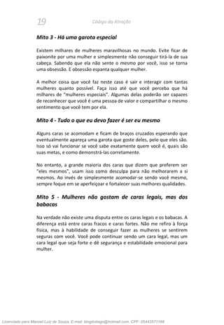 19 Código da Atração
Mito 3 - Há uma garota especial
Existem milhares de mulheres maravilhosas no mundo. Evite ficar de
paixonite por uma mulher e simplesmente não conseguir tirá-la de sua
cabeça. Sabendo que ela não sente o mesmo por você, isso se torna
uma obsessão. E obsessão espanta qualquer mulher.
A melhor coisa que você faz neste caso é sair e interagir com tantas
mulheres quanto possível. Faça isso até que você perceba que há
milhares de “mulheres especiais”. Algumas delas poderão ser capazes
de reconhecer que você é uma pessoa de valor e compartilhar o mesmo
sentimento que você tem por ela.
Mito 4 - Tudo o que eu devo fazer é ser eu mesmo
Alguns caras se acomodam e ficam de braços cruzados esperando que
eventualmente apareça uma garota que goste deles, pelo que eles são.
Isso só vai funcionar se você sabe exatamente quem você é, quais são
suas metas, e como demonstrá-las corretamente.
No entanto, a grande maioria dos caras que dizem que preferem ser
“eles mesmos”, usam isso como desculpa para não melhorarem a si
mesmos. Ao invés de simplesmente acomodar-se sendo você mesmo,
sempre foque em se aperfeiçoar e fortalecer suas melhores qualidades.
Mito 5 - Mulheres não gostam de caras legais, mas dos
babacas
Na verdade não existe uma disputa entre os caras legais e os babacas. A
diferença está entre caras fracos e caras fortes. Não me refiro à força
física, mas à habilidade de conseguir fazer as mulheres se sentirem
seguras com você. Você pode continuar sendo um cara legal, mas um
cara legal que seja forte e dê segurança e estabilidade emocional para
mulher.
Licenciado para Manoel Luiz de Souza, E-mail: blogdotiago@hotmail.com, CPF: 05443571168
 