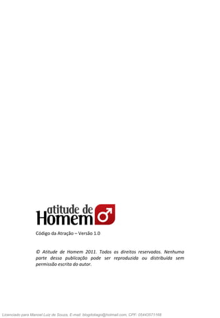 2Eduardo Santorini
Código da Atração – Versão 1.0
© Atitude de Homem 2011. Todos os direitos reservados. Nenhuma
parte dessa publicação pode ser reproduzida ou distribuída sem
permissão escrita do autor.
Licenciado para Manoel Luiz de Souza, E-mail: blogdotiago@hotmail.com, CPF: 05443571168
 