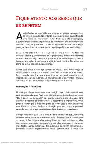 20Eduardo Santorini
FIQUE ATENTO AOS ERROS QUE
SE REPETEM
rejeição faz parte da vida. Até mesmo um player passa por isso
de vez em quando. No entanto a razão pela qual os mestres da
conquista não possuem medo de admitir esse fato embaraçoso,
é porque eles sabem da importância de suas falhas. Eles entendem que
ouvir um “não, obrigada” dói por apenas alguns instantes e que a longo
prazo, os benefícios de uma resposta negativa podem ser incalculáveis.
Se você não sabe lidar com a rejeição, é porque você está focando
demais na falha, quando deveria estar preocupado em descobrir formas
de melhorar seu jogo. Ninguém gosta de levar uma negativa, mas o
homem deve saber transformar a rejeição em incentivo. Ele altera seu
plano de jogo e adquire mais confiança.
Talvez você ainda não esteja convencido disso. Talvez você esteja se
depreciando e dizendo a si mesmo que não há nada para aprender.
Bem, quando esse é o caso, o que dizer se nem você acredita em si
mesmo e procura se motivar? Se ninguém pode te convencer a mudar,
lembre-se de que as mulheres sempre compensam o esforço.
Não negue a realidade
Já falei que não se deve levar uma rejeição para o lado pessoal, mas
você também não pode fingir que não aconteceu. Dizendo coisas como
“Ela é quem sai perdendo” ou usando alguma outra desculpa para
justificar o fracasso de um encontro. É egocêntrico e improdutivo. Você
precisa aceitar que o problema pode estar em você e, sem deixar que
essa ideia te oprima, analisar a situação para ver o que é possível
aprender com ela e que estratégias de jogo devem ser reavaliadas.
Você precisa olhar para trás e refletir sobre o que aconteceu, tentando
perceber quais foram seus possíveis erros. Às vezes, por estarmos com
os nervos à flor da pele não conseguimos perceber as coisas erradas
que fazemos no exato momento em que elas acontecem. Somente
mais tarde, quando voltamos a ter o domínio de nossos pensamentos,
podemos analisar objetivamente nossa performance. E você não
A
Licenciado para Manoel Luiz de Souza, E-mail: blogdotiago@hotmail.com, CPF: 05443571168
 