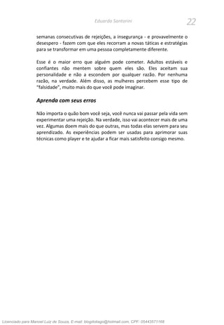 22Eduardo Santorini
semanas consecutivas de rejeições, a insegurança - e provavelmente o
desespero - fazem com que eles recorram a novas táticas e estratégias
para se transformar em uma pessoa completamente diferente.
Esse é o maior erro que alguém pode cometer. Adultos estáveis e
confiantes não mentem sobre quem eles são. Eles aceitam sua
personalidade e não a escondem por qualquer razão. Por nenhuma
razão, na verdade. Além disso, as mulheres percebem esse tipo de
“falsidade”, muito mais do que você pode imaginar.
Aprenda com seus erros
Não importa o quão bom você seja, você nunca vai passar pela vida sem
experimentar uma rejeição. Na verdade, isso vai acontecer mais de uma
vez. Algumas doem mais do que outras, mas todas elas servem para seu
aprendizado. As experiências podem ser usadas para aprimorar suas
técnicas como player e te ajudar a ficar mais satisfeito consigo mesmo.
Licenciado para Manoel Luiz de Souza, E-mail: blogdotiago@hotmail.com, CPF: 05443571168
 