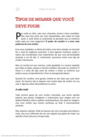 23 Código da Atração
TIPOS DE MULHER QUE VOCÊ
DEVE FUGIR
or onde eu olho, vejo caras atraentes, jovens e bem sucedidos.
Dos mais boa pinta aos mais desajeitados, eles estão em toda
parte. E você ainda se surpreende ao perceber que as mulheres
estão cada vez mais exigentes? O poder de escolha é a arma mais
poderosa de uma mulher.
Essa nova realidade e a oferta de tantos caras bem cotados no mercado
fez o nível de exigência aumentar. E para algumas mulheres, poder e
status são consideradas mais importantes do que uma personalidade
atraente e um QI alto. E, certamente, queremos evitar esse tipo de
mulher interesseira.
Mas no mundo em que vivemos, onde igualdade é o mantra repetido
por todos os lados, porque o homem também não pode ser seletivo? A
chave é ir atrás do tipo certo de mulher e evitar as mulheres que
podem causar arrependimento e ficar te perseguindo depois.
Quando for escolher uma garota, lembre-se dos tipos que você deve
evitar. Os homens vão se deparar com muitos tipos de mulher em sua
vida. E algumas delas são problemas na certa.
A sabe-tudo
Todo homem gosta de uma mulher articulada, que tenha opinião
própria, que pareça inteligente e impressione seus amigos com um
debate filosófico sobre a política contemporânea. Ok, pode ser exagero,
mas uma mulher que mostra confiança ao falar é extremamente
atraente.
Mas sejamos realistas. Pode ser bacana sair com uma gata carismática e
culta, mas isso é diferente de sair com alguém que gosta de impor sua
opinião e fazer discurso o tempo todo.
P
Licenciado para Manoel Luiz de Souza, E-mail: blogdotiago@hotmail.com, CPF: 05443571168
 