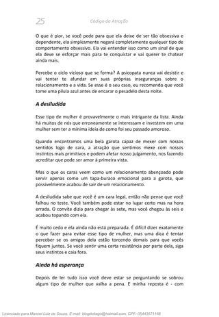25 Código da Atração
O que é pior, se você pede para que ela deixe de ser tão obsessiva e
dependente, ela simplesmente negará completamente qualquer tipo de
comportamento obsessivo. Ela vai entender isso como um sinal de que
ela deve se esforçar mais para te conquistar e vai querer te chatear
ainda mais.
Percebe o ciclo vicioso que se forma? A psicopata nunca vai desistir e
vai tentar te afundar em suas próprias inseguranças sobre o
relacionamento e a vida. Se esse é o seu caso, eu recomendo que você
tome uma pílula azul antes de encarar o pesadelo desta noite.
A desiludida
Esse tipo de mulher é provavelmente o mais intrigante da lista. Ainda
há muitos de nós que erroneamente se interessam e investem em uma
mulher sem ter a mínima ideia de como foi seu passado amoroso.
Quando encontramos uma bela garota capaz de mexer com nossos
sentidos logo de cara, a atração que sentimos mexe com nossos
instintos mais primitivos e podem afetar nosso julgamento, nos fazendo
acreditar que pode ser amor à primeira vista.
Mas o que os caras veem como um relacionamento abençoado pode
servir apenas como um tapa-buraco emocional para a garota, que
possivelmente acabou de sair de um relacionamento.
A desiludida sabe que você é um cara legal, então não pense que você
falhou no teste. Você também pode estar no lugar certo mas na hora
errada. O convite dizia para chegar às sete, mas você chegou às seis e
acabou topando com ela.
É muito cedo e ela ainda não está preparada. É difícil dizer exatamente
o que fazer para evitar esse tipo de mulher, mas uma dica é tentar
perceber se os amigos dela estão torcendo demais para que vocês
fiquem juntos. Se você sentir uma certa resistência por parte dela, siga
seus instintos e caia fora.
Ainda há esperança
Depois de ler tudo isso você deve estar se perguntando se sobrou
algum tipo de mulher que valha a pena. E minha reposta é - com
Licenciado para Manoel Luiz de Souza, E-mail: blogdotiago@hotmail.com, CPF: 05443571168
 