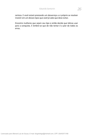 26Eduardo Santorini
certeza. E você estará prestando um desserviço a si próprio se resolver
investir em um desses tipos que você já sabe que deve evitar.
Encontre mulheres que sejam seu tipo e então decida que táticas usar
para a conquista. E lembre-se que de não tentar é o pior de todos os
erros.
Licenciado para Manoel Luiz de Souza, E-mail: blogdotiago@hotmail.com, CPF: 05443571168
 