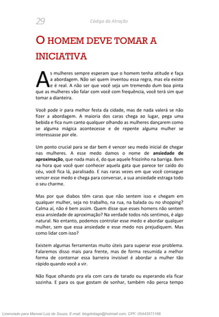 29 Código da Atração
O HOMEM DEVE TOMAR A
INICIATIVA
s mulheres sempre esperam que o homem tenha atitude e faça
a abordagem. Não sei quem inventou essa regra, mas ela existe
e é real. A não ser que você seja um tremendo dum boa pinta
que as mulheres vão falar com você com frequência, você terá sim que
tomar a dianteira.
Você pode ir para melhor festa da cidade, mas de nada valerá se não
fizer a abordagem. A maioria dos caras chega ao lugar, pega uma
bebida e fica num canto qualquer olhando as mulheres dançarem como
se alguma mágica acontecesse e de repente alguma mulher se
interessasse por ele.
Um ponto crucial para se dar bem é vencer seu medo inicial de chegar
nas mulheres. A esse medo damos o nome de ansiedade de
aproximação, que nada mais é, do que aquele friozinho na barriga. Bem
na hora que você quer conhecer aquela gata que parece ter caído do
céu, você fica lá, paralisado. E nas raras vezes em que você consegue
vencer esse medo e chega para conversar, a sua ansiedade estraga todo
o seu charme.
Mas por que diabos têm caras que não sentem isso e chegam em
qualquer mulher, seja no trabalho, na rua, na balada ou no shopping?
Calma aí, não é bem assim. Quem disse que esses homens não sentem
essa ansiedade de aproximação? Na verdade todos nós sentimos, é algo
natural. No entanto, podemos controlar esse medo e abordar qualquer
mulher, sem que essa ansiedade e esse medo nos prejudiquem. Mas
como lidar com isso?
Existem algumas ferramentas muito úteis para superar esse problema.
Falaremos disso mais para frente, mas de forma resumida a melhor
forma de contornar essa barreira invisível é abordar a mulher tão
rápido quando você a vir.
Não fique olhando pra ela com cara de tarado ou esperando ela ficar
sozinha. E para os que gostam de sonhar, também não perca tempo
A
Licenciado para Manoel Luiz de Souza, E-mail: blogdotiago@hotmail.com, CPF: 05443571168
 