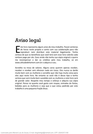 3 Código da Atração
Aviso legal
ste livro representa alguns anos do meu trabalho. Passei centenas
de horas neste projeto e conto com sua colaboração para não
reproduzir nem distribuir este material ilegalmente. Tenho
certeza de que os benefícios que você terá com esse livro valerão cada
centavo pago por ele. Caso ainda não tenha sua cópia original e queira
me recompensar e dar os créditos pelo meu trabalho, vá em
www.atitudedehomem.com.br e adquira o seu.
Acredito na troca de valores. Alguns caras querem apenas receber,
receber e receber sem oferecer nada em troca. Eles nunca se darão
muito bem com as mulheres e acredito que não haja muita coisa para
eles aqui neste livro. No entanto se você não é desse tipo e tenho
certeza que será muito bem sucedido com as mulheres e este livro será
de grande valor. Respeite meu tempo e esforço e adquira sua cópia
original. Pense no quanto você gasta com roupas, entradas de festas,
bebidas para as mulheres e veja que o que estou pedindo por este
trabalho é uma pequena fração disso.
E
Licenciado para Manoel Luiz de Souza, E-mail: blogdotiago@hotmail.com, CPF: 05443571168
 