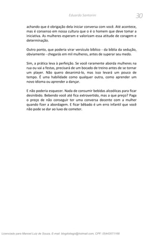 30Eduardo Santorini
achando que é obrigação dela iniciar conversa com você. Até acontece,
mas é consenso em nossa cultura que o é o homem que deve tomar a
iniciativa. As mulheres esperam e valorizam essa atitude de coragem e
determinação.
Outro ponto, que poderia virar versículo bíblico - da bíblia da sedução,
obviamente - chegarás em mil mulheres, antes de superar seu medo.
Sim, a prática leva à perfeição. Se você raramente aborda mulheres na
rua ou vai a festas, precisará de um bocado de treino antes de se tornar
um player. Não quero desanimá-lo, mas isso levará um pouco de
tempo. É uma habilidade como qualquer outra, como aprender um
novo idioma ou aprender a dançar.
E não poderia esquecer. Nada de consumir bebidas alcoólicas para ficar
desinibido. Bebendo você até fica extrovertido, mas a que preço? Paga
o preço de não conseguir ter uma conversa decente com a mulher
quando fizer a abordagem. E ficar bêbado é um erro infantil que você
não pode se dar ao luxo de cometer.
Licenciado para Manoel Luiz de Souza, E-mail: blogdotiago@hotmail.com, CPF: 05443571168
 