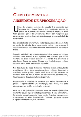 31 Código da Atração
COMO COMBATER A
ANSIEDADE DE APROXIMAÇÃO
ma das maiores barreiras da sedução é o momento que
antecede a abordagem. Os caras ficam paralisados somente de
pensar em ir abordar uma mulher. O coração dispara, as mãos
ficam geladas e parece dar um completo branco com relação ao que
conversar com a mulher. Esses são os sintomas da famosa ansiedade de
aproximação.
Essa ansiedade não tem nenhuma razão lógica para existir, sendo fruto
do medo da rejeição. Para compreender melhor esse processo é
importante analisar como era o ambiente onde evoluímos, nos tempos
tribais.
Naquelas sociedades, geralmente pequenas tribos, quanto um homem
abordava uma mulher e era rejeitado, era provável que outras
mulheres da tribo ficassem sabendo do ocorrido. Isso dificultava a
abordagem futura de outras fêmeas, que instintivamente evitam
parceiros que já foram previamente rejeitados.
Nos dias atuais, tal medo da rejeição não faz o menor sentido, tendo
em vista que há um número muito grande de mulheres disponíveis e
acessíveis. Numa grande cidade, você pode abordar dezenas de
mulheres todos os dias, e mesmo se fosse rejeitado por todas elas,
haveria dezenas de outras mulheres disponíveis.
Para controlar a ansiedade de aproximação a melhor ferramenta é a
prática. Se apenas abordar uma mulher já parecer muito, você pode
começar com um abridor bem simples e natural.
Falar “oi” e se apresentar é um bom início. Se abordar apenas uma
mulher for pouco, fique a vontade para conhecer 3, 5 ou 10 mulheres.
No entanto o mais importante é que consiga fazer isso naturalmente,
como parte da sua rotina de socialização. Conversar com outras pessoas
é algo totalmente natural, não é mesmo?
U
Licenciado para Manoel Luiz de Souza, E-mail: blogdotiago@hotmail.com, CPF: 05443571168
 