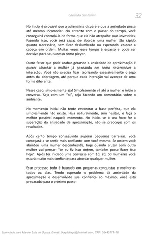 32Eduardo Santorini
No início é provável que a adrenalina dispare e que a ansiedade possa
até mesmo incomodar. No entanto com o passar do tempo, você
conseguirá controlá-la de forma que ela não atrapalhe suas investidas.
Fazendo isso, você será capaz de abordar uma mulher tão rápido
quanto necessário, sem ficar deslumbrado ou esperando colocar a
cabeça em ordem. Muitas vezes esse tempo é escasso e pode ser
decisivo para seu sucesso como player.
Outro fator que pode acabar gerando a ansiedade de aproximação é
querer abordar a mulher já pensando em como desenvolver a
interação. Você não precisa ficar teorizando excessivamente o jogo
antes da abordagem, até porque cada interação vai avançar de uma
forma diferente.
Nesse caso, simplesmente aja! Simplesmente vá até a mulher e inicie a
conversa. Seja com um “oi”, seja fazendo um comentário sobre o
ambiente.
No momento inicial não tente encontrar a frase perfeita, que ela
simplesmente não existe. Haja naturalmente, sem hesitar, e faça o
melhor possível naquele momento. No início, se o seu foco for a
superação da ansiedade de aproximação, não se preocupe com os
resultados.
Após certo tempo conseguindo superar pequenas barreiras, você
começará a se sentir mais confiante com você mesmo. Se ontem você
abordou uma mulher desconhecida, hoje quando cruzar com outra
mulher vai pensar: “se eu fiz isso ontem, também posso fazer isso
hoje”. Após ter iniciado uma conversa com 10, 20, 50 mulheres você
estará muito mais confiante para abordar qualquer mulher.
Esse processo todo é baseado em pequenas conquistas e melhorias
todos os dias. Tendo superado o problema da ansiedade da
aproximação e desenvolvido sua confiança ao máximo, você está
preparado para o próximo passo.
Licenciado para Manoel Luiz de Souza, E-mail: blogdotiago@hotmail.com, CPF: 05443571168
 