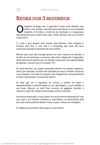 33 Código da Atração
REGRA DOS 3 SEGUNDOS
objetivo da Regra dos 3 segundos é fazer você abordar uma
mulher com rapidez suficiente para não deixar a sua ansiedade
impedi-lo. A timidez, o medo de ser rejeitado e a insegurança
são obstáculos para maioria dos caras. Você não quer que uma mulher
o veja assim.
E o pior é que quanto mais tempo você demora, mais inseguro e
nervoso você fica. E essa não é a impressão que você não quer
comunicar quando se aproxima de uma mulher.
Mesmo que você não consiga pensar em uma maneira de abordar a
mulher ou de continuar a conversa, não evite a Regra dos 3 segundos!
Você não precisa esperar por um contato visual para uma oportunidade
de abordar. Comece com um simples “Oi”.
Se você demorar, vai acabar pensando demais nos pontos negativos,
como, por exemplo, se você será rejeitado ou o que a mulher irá pensar
a seu respeito. Isso tudo só irá gerar mais insegurança e provavelmente
irá fazer você perder a sua grande chance.
Se você agir em 3 segundos, ou menos, a mulher vai notar a
espontaneidade e determinação na sua abordagem, o que trabalha a
seu favor. Mesmo se você ficar nervoso ou gaguejar durante a
conversa, você não estava assim quando iniciou o contato.
A primeira impressão é a que conta. Se essa primeira impressão for a de
que você é um homem confiante e espontâneo, os sentimentos dela
por você serão positivos desde o início, o que o coloca em vantagem.
O relógio está correndo. Não espere, vá em frente!
O
Licenciado para Manoel Luiz de Souza, E-mail: blogdotiago@hotmail.com, CPF: 05443571168
 