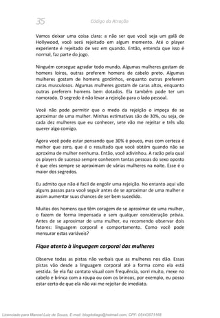 35 Código da Atração
Vamos deixar uma coisa clara: a não ser que você seja um galã de
Hollywood, você será rejeitado em algum momento. Até o player
experiente é rejeitado de vez em quando. Então, entenda que isso é
normal, faz parte do jogo.
Ninguém consegue agradar todo mundo. Algumas mulheres gostam de
homens loiros, outras preferem homens de cabelo preto. Algumas
mulheres gostam de homens gordinhos, enquanto outras preferem
caras musculosos. Algumas mulheres gostam de caras altos, enquanto
outras preferem homens bem dotados. Ela também pode ter um
namorado. O segredo é não levar a rejeição para o lado pessoal.
Você não pode permitir que o medo da rejeição o impeça de se
aproximar de uma mulher. Minhas estimativas são de 30%, ou seja, de
cada dez mulheres que eu conhecer, sete vão me rejeitar e três vão
querer algo comigo.
Agora você pode estar pensando que 30% é pouco, mas com certeza é
melhor que zero, que é o resultado que você obtém quando não se
aproxima de mulher nenhuma. Então, você adivinhou. A razão pela qual
os players de sucesso sempre conhecem tantas pessoas do sexo oposto
é que eles sempre se aproximam de várias mulheres na noite. Esse é o
maior dos segredos.
Eu admito que não é facil de engolir uma rejeição. No entanto aqui vão
alguns passos para você seguir antes de se aproximar de uma mulher e
assim aumentar suas chances de ser bem sucedido.
Muitos dos homens que têm coragem de se aproximar de uma mulher,
o fazem de forma impensada e sem qualquer consideração prévia.
Antes de se aproximar de uma mulher, eu recomendo observar dois
fatores: linguagem corporal e comportamento. Como você pode
mensurar estas variáveis?
Fique atento à linguagem corporal das mulheres
Observe todas as pistas não verbais que as mulheres nos dão. Essas
pistas vão desde a linguagem corporal até a forma como ela está
vestida. Se ela faz contato visual com frequência, sorri muito, mexe no
cabelo e brinca com a roupa ou com os brincos, por exemplo, eu posso
estar certo de que ela não vai me rejeitar de imediato.
Licenciado para Manoel Luiz de Souza, E-mail: blogdotiago@hotmail.com, CPF: 05443571168
 
