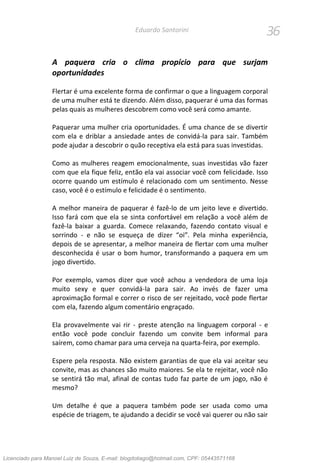 36Eduardo Santorini
A paquera cria o clima propício para que surjam
oportunidades
Flertar é uma excelente forma de confirmar o que a linguagem corporal
de uma mulher está te dizendo. Além disso, paquerar é uma das formas
pelas quais as mulheres descobrem como você será como amante.
Paquerar uma mulher cria oportunidades. É uma chance de se divertir
com ela e driblar a ansiedade antes de convidá-la para sair. Também
pode ajudar a descobrir o quão receptiva ela está para suas investidas.
Como as mulheres reagem emocionalmente, suas investidas vão fazer
com que ela fique feliz, então ela vai associar você com felicidade. Isso
ocorre quando um estímulo é relacionado com um sentimento. Nesse
caso, você é o estímulo e felicidade é o sentimento.
A melhor maneira de paquerar é fazê-lo de um jeito leve e divertido.
Isso fará com que ela se sinta confortável em relação a você além de
fazê-la baixar a guarda. Comece relaxando, fazendo contato visual e
sorrindo - e não se esqueça de dizer “oi”. Pela minha experiência,
depois de se apresentar, a melhor maneira de flertar com uma mulher
desconhecida é usar o bom humor, transformando a paquera em um
jogo divertido.
Por exemplo, vamos dizer que você achou a vendedora de uma loja
muito sexy e quer convidá-la para sair. Ao invés de fazer uma
aproximação formal e correr o risco de ser rejeitado, você pode flertar
com ela, fazendo algum comentário engraçado.
Ela provavelmente vai rir - preste atenção na linguagem corporal - e
então você pode concluir fazendo um convite bem informal para
saírem, como chamar para uma cerveja na quarta-feira, por exemplo.
Espere pela resposta. Não existem garantias de que ela vai aceitar seu
convite, mas as chances são muito maiores. Se ela te rejeitar, você não
se sentirá tão mal, afinal de contas tudo faz parte de um jogo, não é
mesmo?
Um detalhe é que a paquera também pode ser usada como uma
espécie de triagem, te ajudando a decidir se você vai querer ou não sair
Licenciado para Manoel Luiz de Souza, E-mail: blogdotiago@hotmail.com, CPF: 05443571168
 
