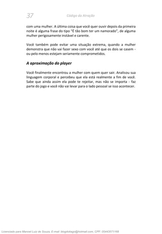 37 Código da Atração
com uma mulher. A última coisa que você quer ouvir depois da primeira
noite é alguma frase do tipo “É tão bom ter um namorado”, de alguma
mulher perigosamente instável e carente.
Você também pode evitar uma situação extrema, quando a mulher
demonstra que não vai fazer sexo com você até que os dois se casem -
ou pelo menos estejam seriamente comprometidos.
A aproximação do player
Você finalmente encontrou a mulher com quem quer sair. Analisou sua
linguagem corporal e percebeu que ela está realmente a fim de você.
Sabe que ainda assim ela pode te rejeitar, mas não se importa - faz
parte do jogo e você não vai levar para o lado pessoal se isso acontecer.
Licenciado para Manoel Luiz de Souza, E-mail: blogdotiago@hotmail.com, CPF: 05443571168
 
