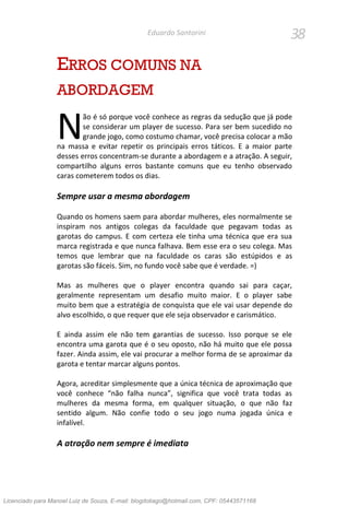38Eduardo Santorini
ERROS COMUNS NA
ABORDAGEM
ão é só porque você conhece as regras da sedução que já pode
se considerar um player de sucesso. Para ser bem sucedido no
grande jogo, como costumo chamar, você precisa colocar a mão
na massa e evitar repetir os principais erros táticos. E a maior parte
desses erros concentram-se durante a abordagem e a atração. A seguir,
compartilho alguns erros bastante comuns que eu tenho observado
caras cometerem todos os dias.
Sempre usar a mesma abordagem
Quando os homens saem para abordar mulheres, eles normalmente se
inspiram nos antigos colegas da faculdade que pegavam todas as
garotas do campus. E com certeza ele tinha uma técnica que era sua
marca registrada e que nunca falhava. Bem esse era o seu colega. Mas
temos que lembrar que na faculdade os caras são estúpidos e as
garotas são fáceis. Sim, no fundo você sabe que é verdade. =)
Mas as mulheres que o player encontra quando sai para caçar,
geralmente representam um desafio muito maior. E o player sabe
muito bem que a estratégia de conquista que ele vai usar depende do
alvo escolhido, o que requer que ele seja observador e carismático.
E ainda assim ele não tem garantias de sucesso. Isso porque se ele
encontra uma garota que é o seu oposto, não há muito que ele possa
fazer. Ainda assim, ele vai procurar a melhor forma de se aproximar da
garota e tentar marcar alguns pontos.
Agora, acreditar simplesmente que a única técnica de aproximação que
você conhece “não falha nunca”, significa que você trata todas as
mulheres da mesma forma, em qualquer situação, o que não faz
sentido algum. Não confie todo o seu jogo numa jogada única e
infalível.
A atração nem sempre é imediata
N
Licenciado para Manoel Luiz de Souza, E-mail: blogdotiago@hotmail.com, CPF: 05443571168
 