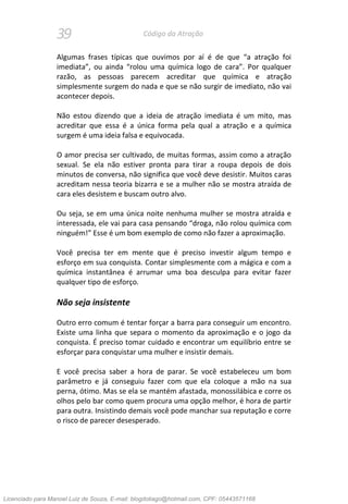 39 Código da Atração
Algumas frases típicas que ouvimos por aí é de que “a atração foi
imediata”, ou ainda “rolou uma química logo de cara”. Por qualquer
razão, as pessoas parecem acreditar que química e atração
simplesmente surgem do nada e que se não surgir de imediato, não vai
acontecer depois.
Não estou dizendo que a ideia de atração imediata é um mito, mas
acreditar que essa é a única forma pela qual a atração e a química
surgem é uma ideia falsa e equivocada.
O amor precisa ser cultivado, de muitas formas, assim como a atração
sexual. Se ela não estiver pronta para tirar a roupa depois de dois
minutos de conversa, não significa que você deve desistir. Muitos caras
acreditam nessa teoria bizarra e se a mulher não se mostra atraída de
cara eles desistem e buscam outro alvo.
Ou seja, se em uma única noite nenhuma mulher se mostra atraída e
interessada, ele vai para casa pensando “droga, não rolou química com
ninguém!” Esse é um bom exemplo de como não fazer a aproximação.
Você precisa ter em mente que é preciso investir algum tempo e
esforço em sua conquista. Contar simplesmente com a mágica e com a
química instantânea é arrumar uma boa desculpa para evitar fazer
qualquer tipo de esforço.
Não seja insistente
Outro erro comum é tentar forçar a barra para conseguir um encontro.
Existe uma linha que separa o momento da aproximação e o jogo da
conquista. É preciso tomar cuidado e encontrar um equilíbrio entre se
esforçar para conquistar uma mulher e insistir demais.
E você precisa saber a hora de parar. Se você estabeleceu um bom
parâmetro e já conseguiu fazer com que ela coloque a mão na sua
perna, ótimo. Mas se ela se mantém afastada, monossilábica e corre os
olhos pelo bar como quem procura uma opção melhor, é hora de partir
para outra. Insistindo demais você pode manchar sua reputação e corre
o risco de parecer desesperado.
Licenciado para Manoel Luiz de Souza, E-mail: blogdotiago@hotmail.com, CPF: 05443571168
 