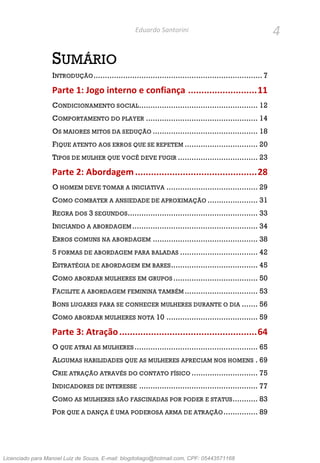 4Eduardo Santorini
SUMÁRIO
INTRODUÇÃO.......................................................................... 7
Parte 1: Jogo interno e confiança ..........................11
CONDICIONAMENTO SOCIAL.................................................... 12
COMPORTAMENTO DO PLAYER ................................................. 14
OS MAIORES MITOS DA SEDUÇÃO .............................................. 18
FIQUE ATENTO AOS ERROS QUE SE REPETEM ................................ 20
TIPOS DE MULHER QUE VOCÊ DEVE FUGIR ................................... 23
Parte 2: Abordagem..............................................28
O HOMEM DEVE TOMAR A INICIATIVA ........................................ 29
COMO COMBATER A ANSIEDADE DE APROXIMAÇÃO ...................... 31
REGRA DOS 3 SEGUNDOS......................................................... 33
INICIANDO A ABORDAGEM ....................................................... 34
ERROS COMUNS NA ABORDAGEM .............................................. 38
5 FORMAS DE ABORDAGEM PARA BALADAS .................................. 42
ESTRATÉGIA DE ABORDAGEM EM BARES...................................... 45
COMO ABORDAR MULHERES EM GRUPOS ..................................... 50
FACILITE A ABORDAGEM FEMININA TAMBÉM ................................ 53
BONS LUGARES PARA SE CONHECER MULHERES DURANTE O DIA ....... 56
COMO ABORDAR MULHERES NOTA 10 ........................................ 59
Parte 3: Atração....................................................64
O QUE ATRAI AS MULHERES ...................................................... 65
ALGUMAS HABILIDADES QUE AS MULHERES APRECIAM NOS HOMENS . 69
CRIE ATRAÇÃO ATRAVÉS DO CONTATO FÍSICO ............................. 75
INDICADORES DE INTERESSE .................................................... 77
COMO AS MULHERES SÃO FASCINADAS POR PODER E STATUS........... 83
POR QUE A DANÇA É UMA PODEROSA ARMA DE ATRAÇÃO............... 89
Licenciado para Manoel Luiz de Souza, E-mail: blogdotiago@hotmail.com, CPF: 05443571168
 