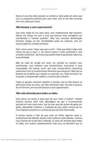 40Eduardo Santorini
Nunca é uma boa ideia assustar as mulheres. Você pode até achar que
ela é a companhia perfeita para esta noite, mas se ela não concorda
com isso, parta para outra.
Não banque o cara supersensível
Isso virou moda há uns anos atrás, mas simplesmente não funciona.
Houve um tempo em que o cara que possuía mais estrogênio era
considerado o “homem perfeito”. Mas essa estranha identificação
feminina chegou ao fim. Sensibilidade pode ser atraente, mas em
excesso pode ter o efeito contrário.
Dizer coisas como “estou aqui para ouvir”, “acho que beijo é algo mais
íntimo do que o sexo” e "eu chorei ontem à noite assistindo a uma
comédia romântica”, são frases que podem fazê-la questionar sobre sua
masculinidade.
Não há nada de errado em ouvir, ser sensível ou mostrar seus
sentimentos, mas enfatizar suas características masculinas é uma
necessidade. Ela precisa sentir que suas características masculinas
casam bem com as características femininas que ela possui. Não caia na
besteira de acreditar que mostrar ou exercitar seu “lado feminino” vai
te ajudar a compreender melhor o universo das mulheres.
Todas as garotas merecem respeito e carinho, mas se não fossem as
diferenças entre os sexos, nós não estaríamos aqui. Ela está à procura
de um homem, por isso evite bancar o cara supersensível.
Não saia atirando para todos os lados
Essa teoria vai contra a ideia que diz que “mais é melhor”. Muitos
homens querem fazer mais abordagens do que é humanamente
possível em uma única noite. Isso faz com que eles pulem de galho em
galho, abordando mulheres e mudando de alvo antes mesmo de ter
uma resposta concreta ou a certeza de que ela está interessada.
É preciso aceitar o fato de que você vai falhar algumas vezes e,
estatisticamente falando, quanto mais mulheres você abordar, maiores
suas chances de se dar bem. Contudo, se você sair atirando para todos
os lados, sem avaliar cuidadosamente cada caso, vai descobrir que os
Licenciado para Manoel Luiz de Souza, E-mail: blogdotiago@hotmail.com, CPF: 05443571168
 