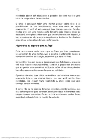 41 Código da Atração
resultados podem ser desastrosos e perceber que esse não é o jeito
certo de se aproximar de uma mulher.
O lance é conseguir fazer uma mulher pensar sobre você e as
possibilidades de um envolvimento antes que vocês se vejam
novamente. E você só vai conseguir isso falando com ela. Escolher
muitos alvos em uma mesma noite também pode mostrar sinais de
desespero. Você precisa fazer com que uma mulher sinta-se especial, e
isso normalmente não acontece nos primeiros 5 minutos. Escolha bem
o seu alvo e invista algum tempo e esforço nele.
Faça o que eu digo e o que eu faço
Pode parecer que é muita coisa o que você tem que fazer quando quer
se aproximar de uma mulher. Mas o desafio é justamente manter o
homem no domínio da situação, sabendo o que deve ser feito.
Se você tiver isso em mente e desenvolver suas habilidades, o sucesso
virá mais rápido e mais facilmente. Também é preciso ter em mente
que ao ignorar esses conselhos você pode sofrer sérias consequências.
Isso não é apenas sobre correr riscos ou ser rejeitado.
É preciso criar uma base sólida para edificar seu sucesso e manter sua
reputação intacta, ao mesmo tempo em que você obtém bons
resultados. Isso requer muita habilidade e, claro, exige que você
conheça bem as mulheres.
O player não cai na besteira de tentar entender a mente feminina, mas
está sempre pronto para aprender, observando seus movimentos e seu
comportamento. Aprender a forma certa de abordar uma mulher é uma
questão de sobrevivência no mundo da sedução.
Licenciado para Manoel Luiz de Souza, E-mail: blogdotiago@hotmail.com, CPF: 05443571168
 