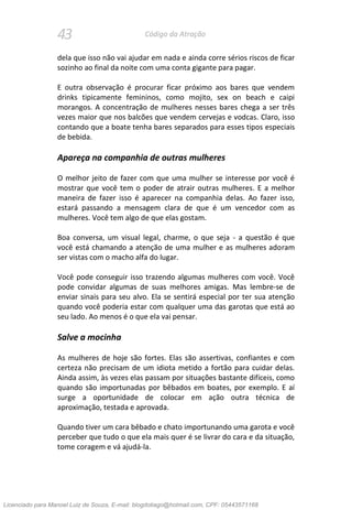 43 Código da Atração
dela que isso não vai ajudar em nada e ainda corre sérios riscos de ficar
sozinho ao final da noite com uma conta gigante para pagar.
E outra observação é procurar ficar próximo aos bares que vendem
drinks tipicamente femininos, como mojito, sex on beach e caipi
morangos. A concentração de mulheres nesses bares chega a ser três
vezes maior que nos balcões que vendem cervejas e vodcas. Claro, isso
contando que a boate tenha bares separados para esses tipos especiais
de bebida.
Apareça na companhia de outras mulheres
O melhor jeito de fazer com que uma mulher se interesse por você é
mostrar que você tem o poder de atrair outras mulheres. E a melhor
maneira de fazer isso é aparecer na companhia delas. Ao fazer isso,
estará passando a mensagem clara de que é um vencedor com as
mulheres. Você tem algo de que elas gostam.
Boa conversa, um visual legal, charme, o que seja - a questão é que
você está chamando a atenção de uma mulher e as mulheres adoram
ser vistas com o macho alfa do lugar.
Você pode conseguir isso trazendo algumas mulheres com você. Você
pode convidar algumas de suas melhores amigas. Mas lembre-se de
enviar sinais para seu alvo. Ela se sentirá especial por ter sua atenção
quando você poderia estar com qualquer uma das garotas que está ao
seu lado. Ao menos é o que ela vai pensar.
Salve a mocinha
As mulheres de hoje são fortes. Elas são assertivas, confiantes e com
certeza não precisam de um idiota metido a fortão para cuidar delas.
Ainda assim, às vezes elas passam por situações bastante difíceis, como
quando são importunadas por bêbados em boates, por exemplo. E aí
surge a oportunidade de colocar em ação outra técnica de
aproximação, testada e aprovada.
Quando tiver um cara bêbado e chato importunando uma garota e você
perceber que tudo o que ela mais quer é se livrar do cara e da situação,
tome coragem e vá ajudá-la.
Licenciado para Manoel Luiz de Souza, E-mail: blogdotiago@hotmail.com, CPF: 05443571168
 