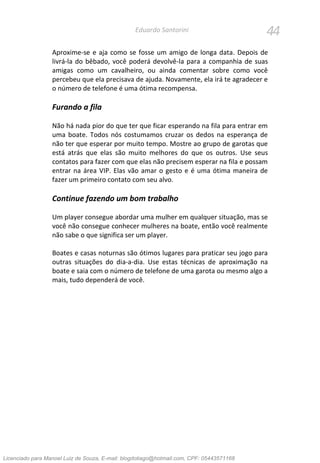 44Eduardo Santorini
Aproxime-se e aja como se fosse um amigo de longa data. Depois de
livrá-la do bêbado, você poderá devolvê-la para a companhia de suas
amigas como um cavalheiro, ou ainda comentar sobre como você
percebeu que ela precisava de ajuda. Novamente, ela irá te agradecer e
o número de telefone é uma ótima recompensa.
Furando a fila
Não há nada pior do que ter que ficar esperando na fila para entrar em
uma boate. Todos nós costumamos cruzar os dedos na esperança de
não ter que esperar por muito tempo. Mostre ao grupo de garotas que
está atrás que elas são muito melhores do que os outros. Use seus
contatos para fazer com que elas não precisem esperar na fila e possam
entrar na área VIP. Elas vão amar o gesto e é uma ótima maneira de
fazer um primeiro contato com seu alvo.
Continue fazendo um bom trabalho
Um player consegue abordar uma mulher em qualquer situação, mas se
você não consegue conhecer mulheres na boate, então você realmente
não sabe o que significa ser um player.
Boates e casas noturnas são ótimos lugares para praticar seu jogo para
outras situações do dia-a-dia. Use estas técnicas de aproximação na
boate e saia com o número de telefone de uma garota ou mesmo algo a
mais, tudo dependerá de você.
Licenciado para Manoel Luiz de Souza, E-mail: blogdotiago@hotmail.com, CPF: 05443571168
 